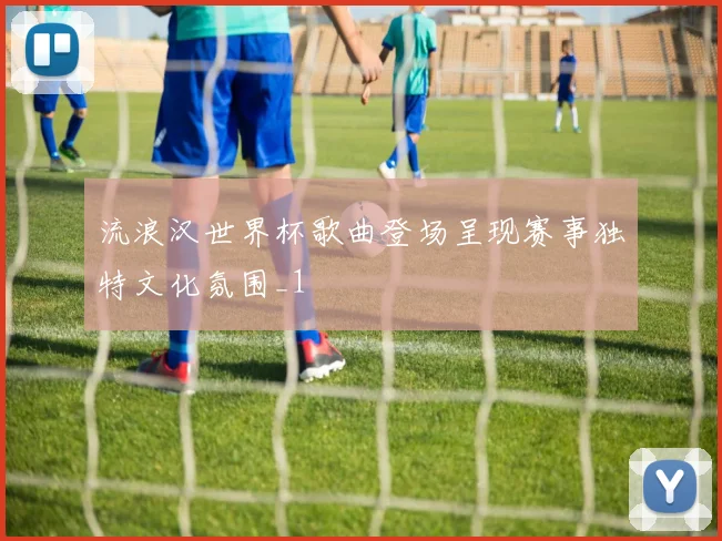 流浪汉世界杯歌曲登场呈现赛事独特文化氛围_1